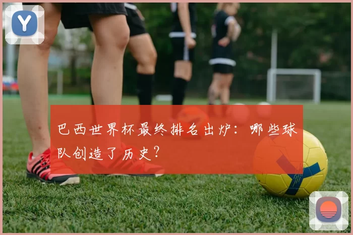 巴西世界杯最终排名出炉:哪些球队创造了历史?