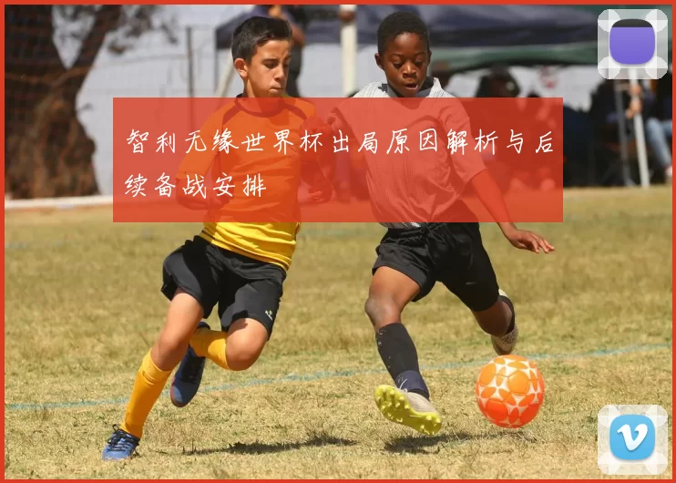 智利无缘世界杯出局原因解析与后续备战安排