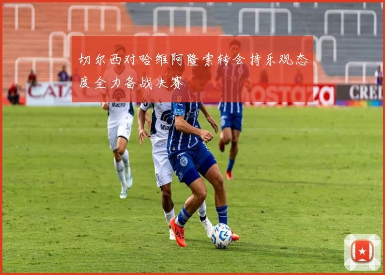 切尔西对哈维阿隆索转会持乐观态度全力备战决赛