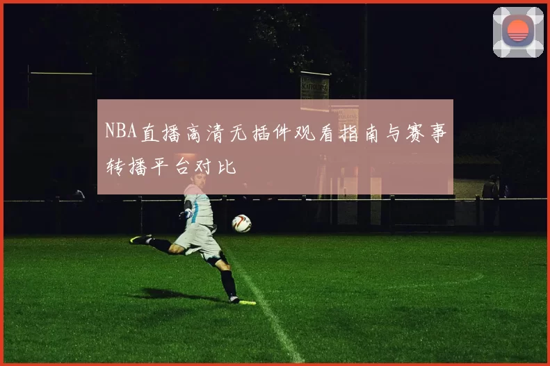 NBA直播高清无插件观看指南与赛事转播平台对比