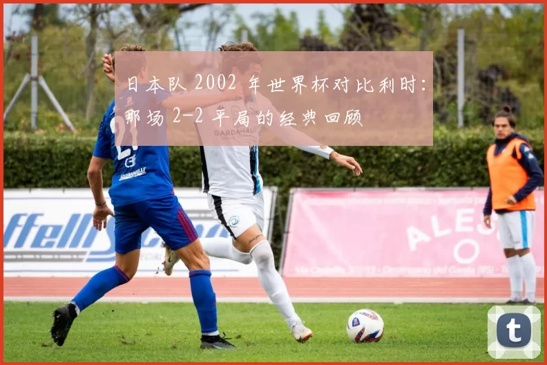 日本队 2002 年世界杯对比利时:那场 2-2 平局的经典回顾
