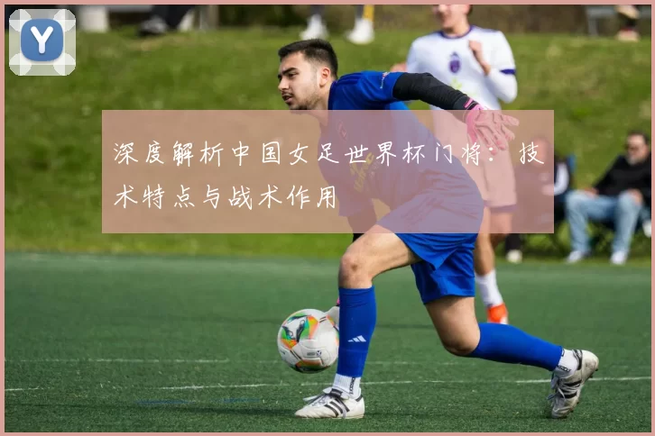 深度解析中国女足世界杯门将:技术特点与战术作用