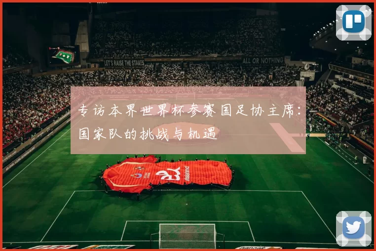 专访本界世界杯参赛国足协主席:国家队的挑战与机遇