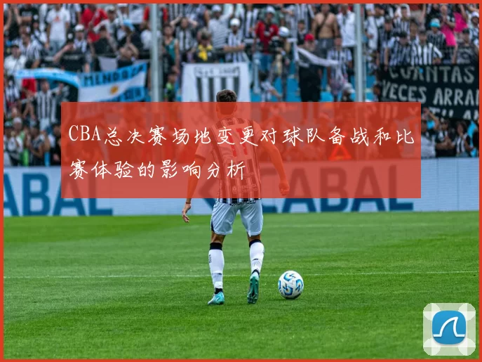 CBA总决赛场地变更对球队备战和比赛体验的影响分析