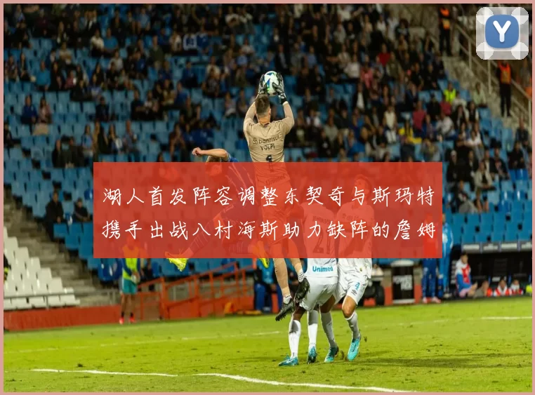 湖人首发阵容调整东契奇与斯玛特携手出战八村海斯助力缺阵的詹姆斯艾顿