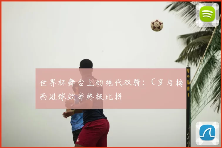 世界杯舞台上的绝代双骄:C罗与梅西进球效率终极比拼
