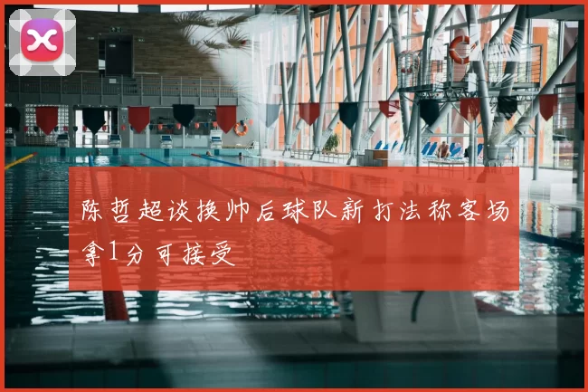 陈哲超谈换帅后球队新打法称客场拿1分可接受