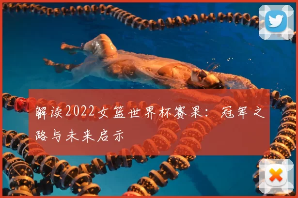解读2022女篮世界杯赛果:冠军之路与未来启示