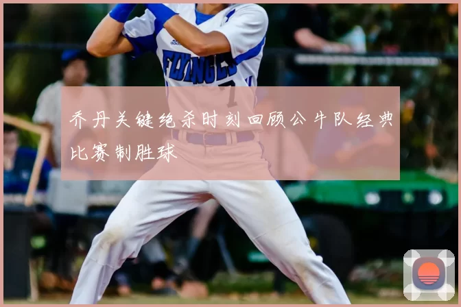 乔丹关键绝杀时刻回顾公牛队经典比赛制胜球