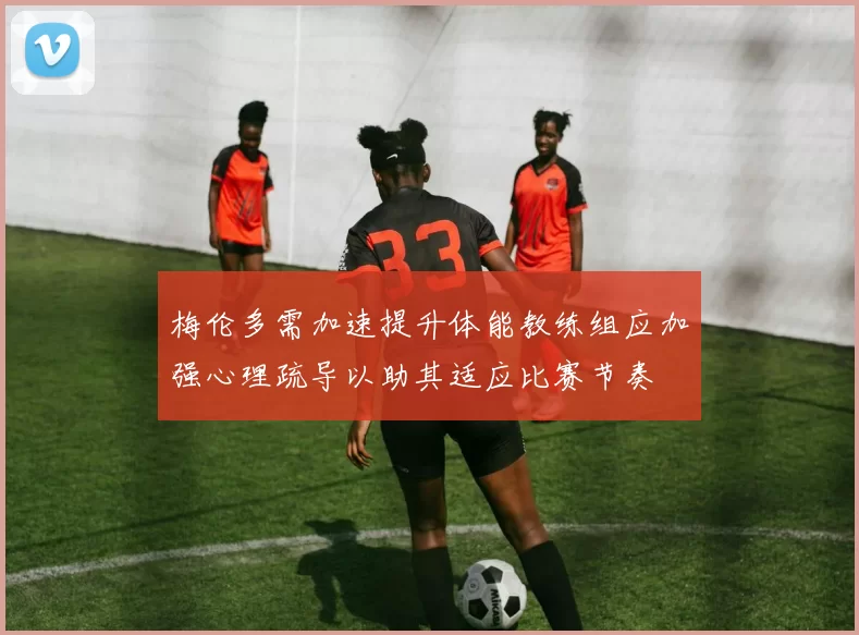 梅伦多需加速提升体能教练组应加强心理疏导以助其适应比赛节奏