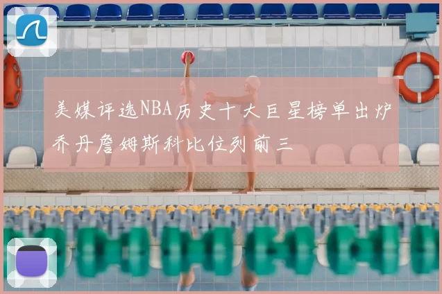 美媒评选NBA历史十大巨星榜单出炉乔丹詹姆斯科比位列前三