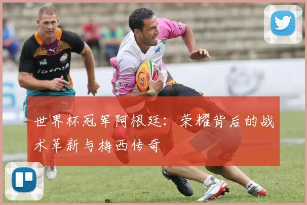 世界杯冠军阿根廷：荣耀背后的战术革新与梅西传奇