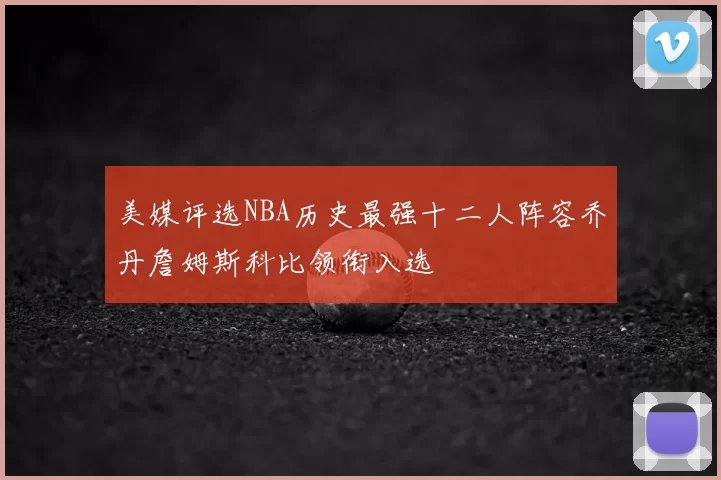 美媒评选NBA历史最强十二人阵容乔丹詹姆斯科比领衔入选