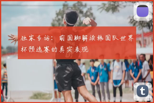 独家专访:前国脚解读韩国队世界杯预选赛的真实表现