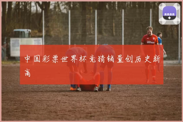 中国彩票世界杯竞猜销量创历史新高