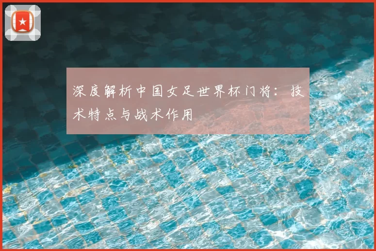 深度解析中国女足世界杯门将:技术特点与战术作用