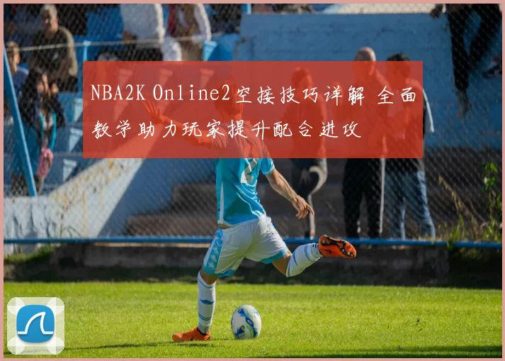 NBA2K Online2空接技巧详解 全面教学助力玩家提升配合进攻