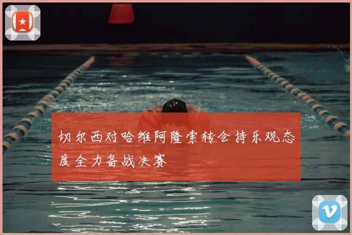 切尔西对哈维阿隆索转会持乐观态度全力备战决赛