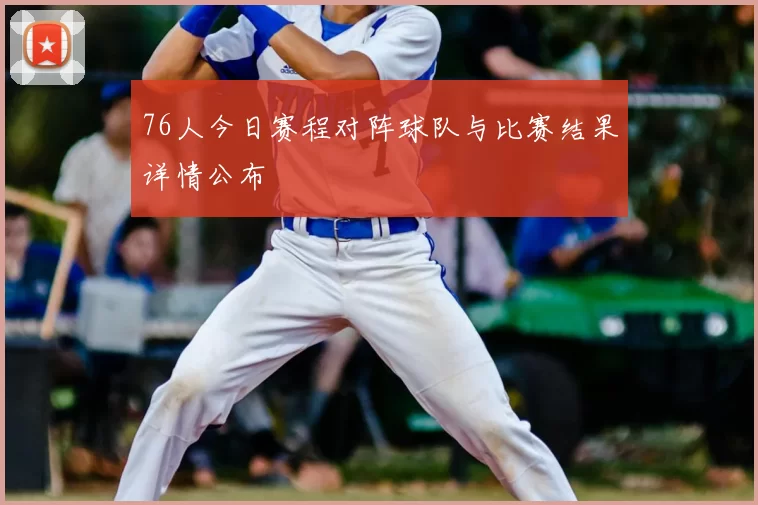 76人今日赛程对阵球队与比赛结果详情公布