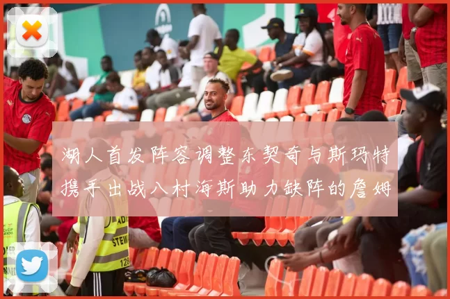 湖人首发阵容调整东契奇与斯玛特携手出战八村海斯助力缺阵的詹姆斯艾顿