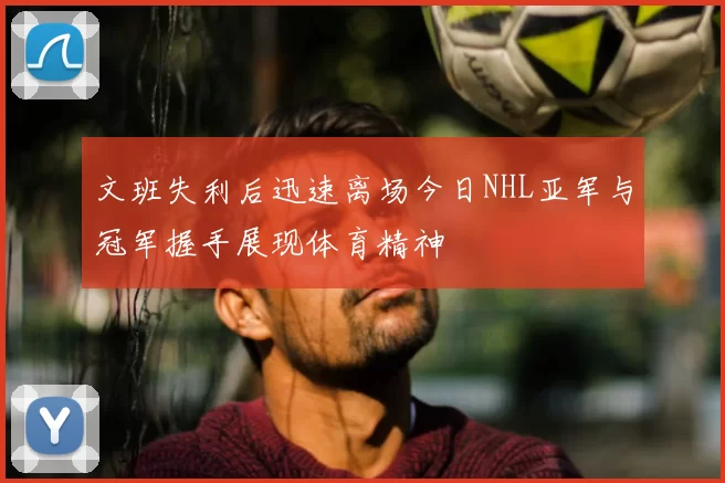 文班失利后迅速离场今日NHL亚军与冠军握手展现体育精神