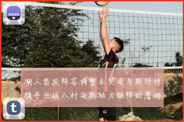 湖人首发阵容调整东契奇与斯玛特携手出战八村海斯助力缺阵的詹姆斯艾顿