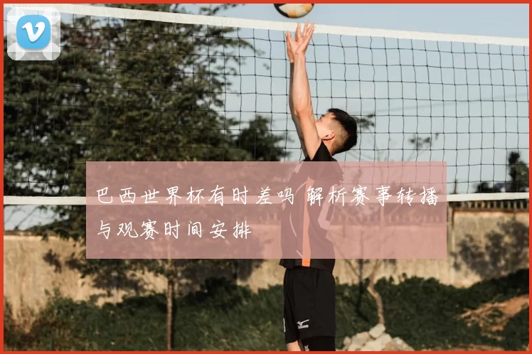 巴西世界杯有时差吗 解析赛事转播与观赛时间安排