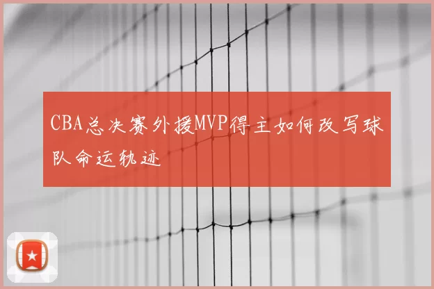 CBA总决赛外援MVP得主如何改写球队命运轨迹
