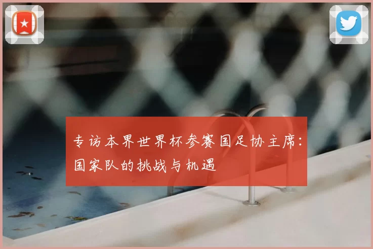 专访本界世界杯参赛国足协主席:国家队的挑战与机遇