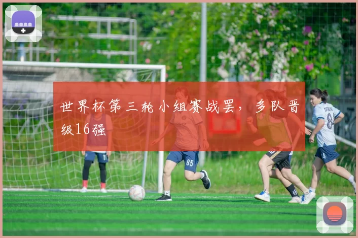 世界杯第三轮小组赛战罢,多队晋级16强