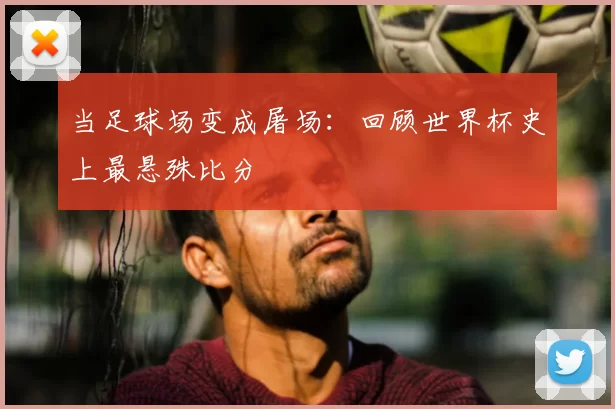 当足球场变成屠场:回顾世界杯史上最悬殊比分