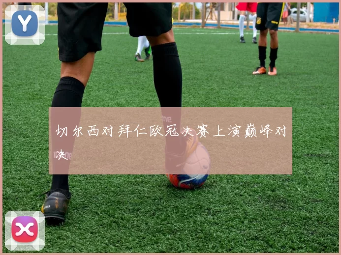 切尔西对拜仁欧冠决赛上演巅峰对决