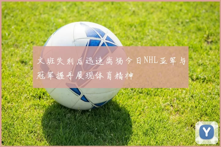 文班失利后迅速离场今日NHL亚军与冠军握手展现体育精神