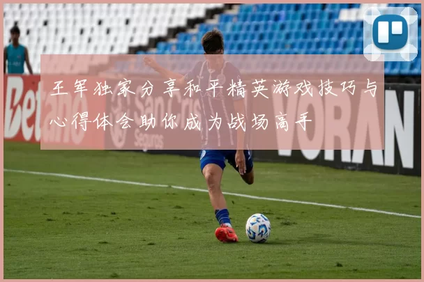 王军独家分享和平精英游戏技巧与心得体会助你成为战场高手