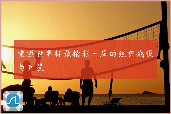 重温世界杯最精彩一届的经典战役与巨星
