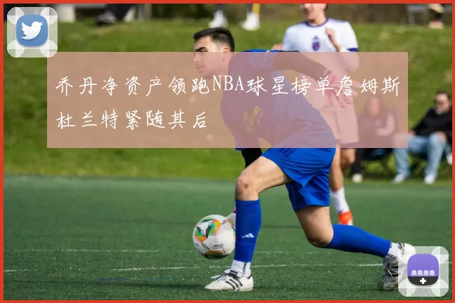 乔丹净资产领跑NBA球星榜单詹姆斯杜兰特紧随其后