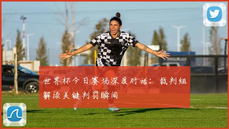 世界杯今日赛场深度对话:裁判组解读关键判罚瞬间