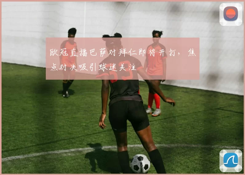 欧冠直播巴萨对拜仁即将开打,焦点对决吸引球迷关注