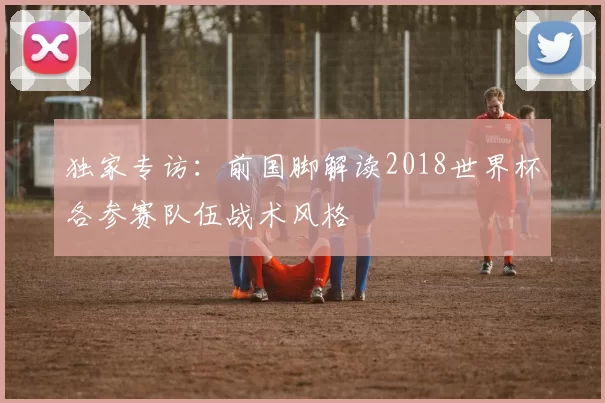 独家专访:前国脚解读2018世界杯各参赛队伍战术风格