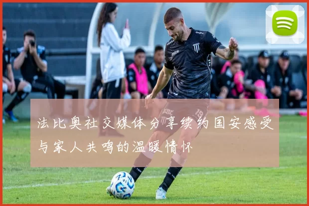 法比奥社交媒体分享续约国安感受与家人共鸣的温暖情怀