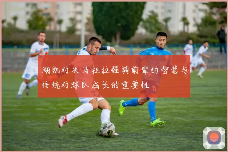 湖凯对决马祖拉强调前辈的智慧与传统对球队成长的重要性