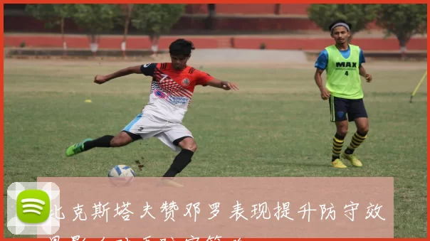 比克斯塔夫赞邓罗表现提升防守效果影响对手防守策略