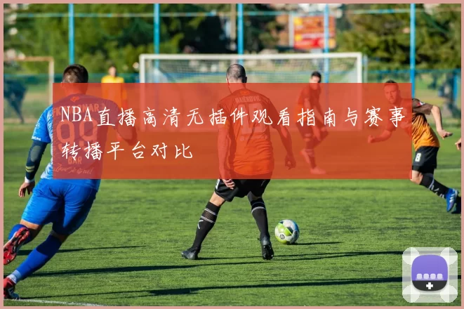 NBA直播高清无插件观看指南与赛事转播平台对比