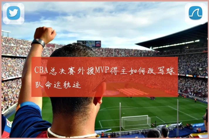 CBA总决赛外援MVP得主如何改写球队命运轨迹