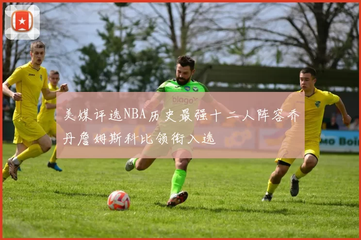 美媒评选NBA历史最强十二人阵容乔丹詹姆斯科比领衔入选