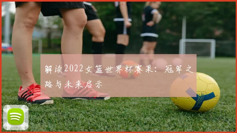 解读2022女篮世界杯赛果:冠军之路与未来启示
