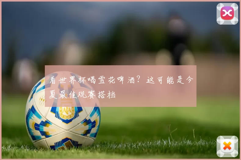 看世界杯喝雪花啤酒?这可能是今夏最佳观赛搭档
