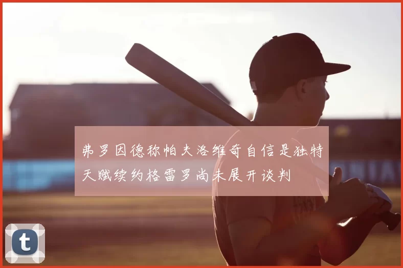弗罗因德称帕夫洛维奇自信是独特天赋续约格雷罗尚未展开谈判