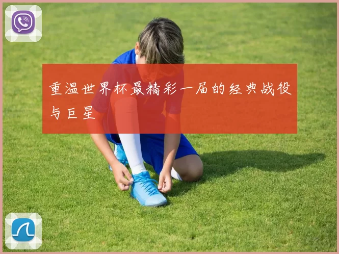 重温世界杯最精彩一届的经典战役与巨星