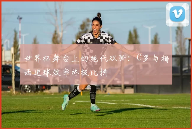 世界杯舞台上的绝代双骄:C罗与梅西进球效率终极比拼